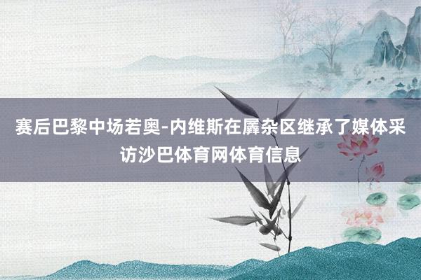 赛后巴黎中场若奥-内维斯在羼杂区继承了媒体采访沙巴体育网体育信息