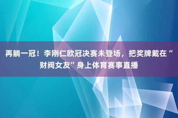 再躺一冠！李刚仁欧冠决赛未登场，把奖牌戴在“财阀女友”身上体育赛事直播