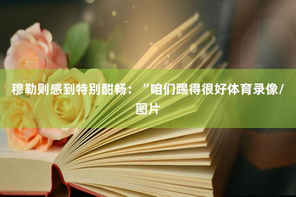 穆勒则感到特别酣畅：“咱们踢得很好体育录像/图片