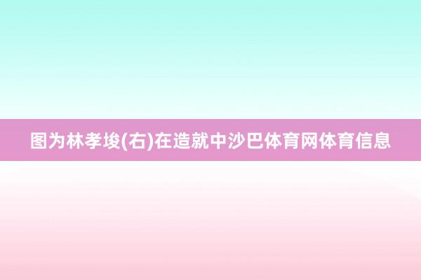 图为林孝埈(右)在造就中沙巴体育网体育信息